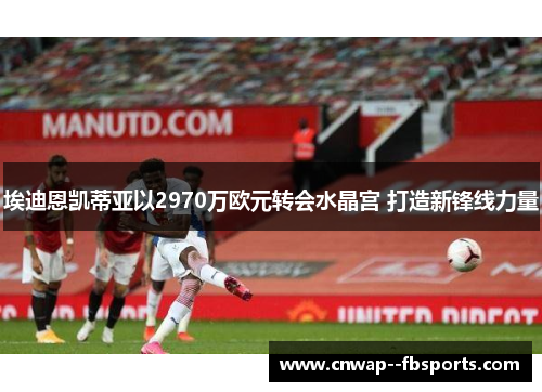 埃迪恩凯蒂亚以2970万欧元转会水晶宫 打造新锋线力量