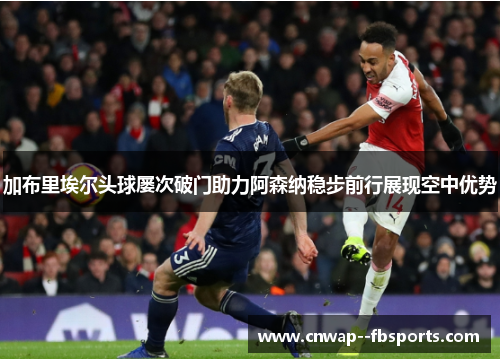 加布里埃尔头球屡次破门助力阿森纳稳步前行展现空中优势 加布里埃尔头球屡次破门助力阿森纳稳步前行展现空中优势