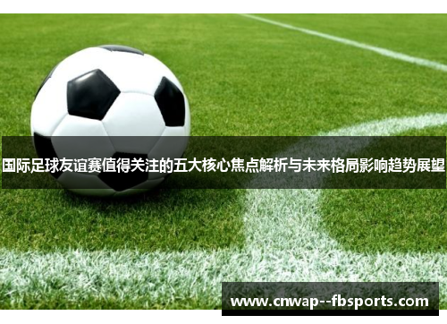 国际足球友谊赛值得关注的五大核心焦点解析与未来格局影响趋势展望