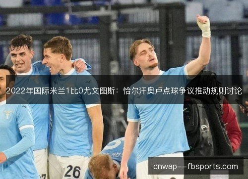 2022年国际米兰1比0尤文图斯:恰尔汗奥卢点球争议推动规则讨论 2022年国际米兰1比0尤文图斯:恰尔汗奥卢点球争议推动规则讨论